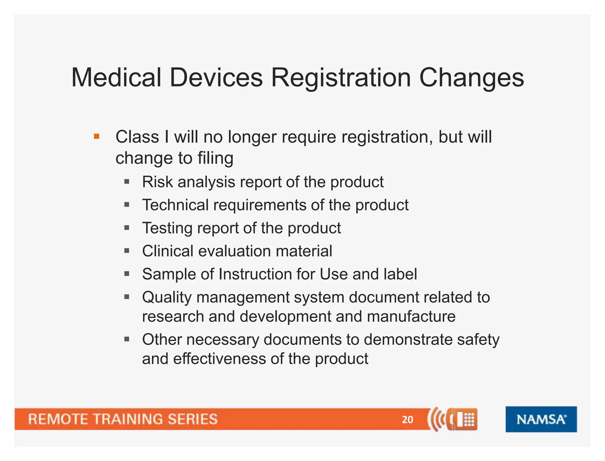 Medical Devices Registration Changes 
 Class I will no longer require registration, but will 
change to filing 
 Risk analysis report of the product 
 Technical requirements of the product 
 Testing report of the product 
 Clinical evaluation material 
 Sample of Instruction for Use and label 
 Quality management system document related to 
research and development and manufacture 
 Other necessary documents to demonstrate safety 
20 
and effectiveness of the product 
 