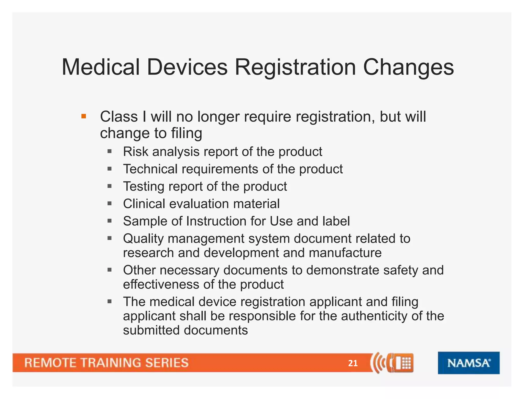 Medical Devices Registration Changes 
 Class I will no longer require registration, but will 
change to filing 
 Risk analysis report of the product 
 Technical requirements of the product 
 Testing report of the product 
 Clinical evaluation material 
 Sample of Instruction for Use and label 
 Quality management system document related to 
research and development and manufacture 
 Other necessary documents to demonstrate safety and 
21 
effectiveness of the product 
 The medical device registration applicant and filing 
applicant shall be responsible for the authenticity of the 
submitted documents 
 