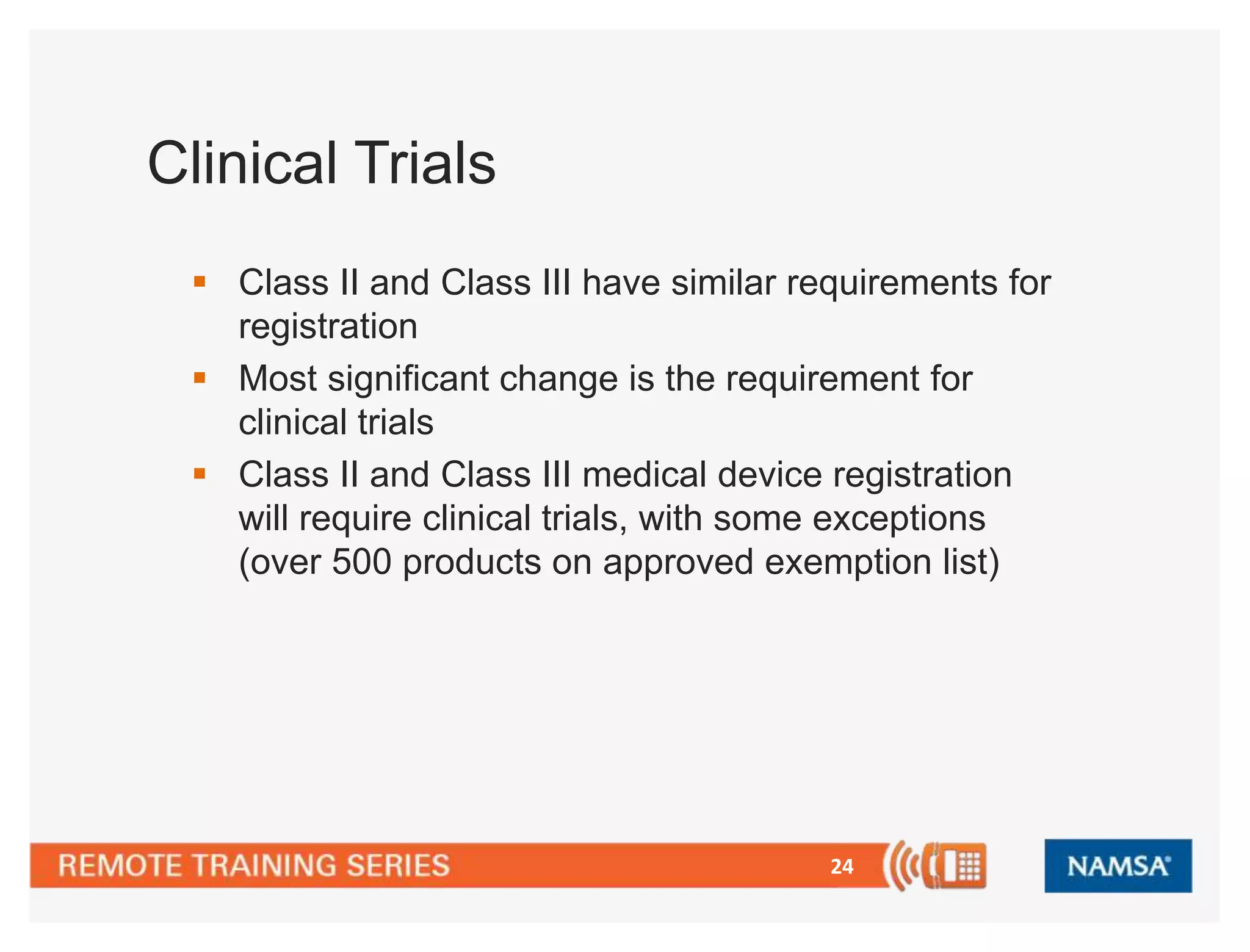 24 
Clinical Trials 
 Class II and Class III have similar requirements for 
registration 
 Most significant change is the requirement for 
clinical trials 
 Class II and Class III medical device registration 
will require clinical trials, with some exceptions 
(over 500 products on approved exemption list) 
 