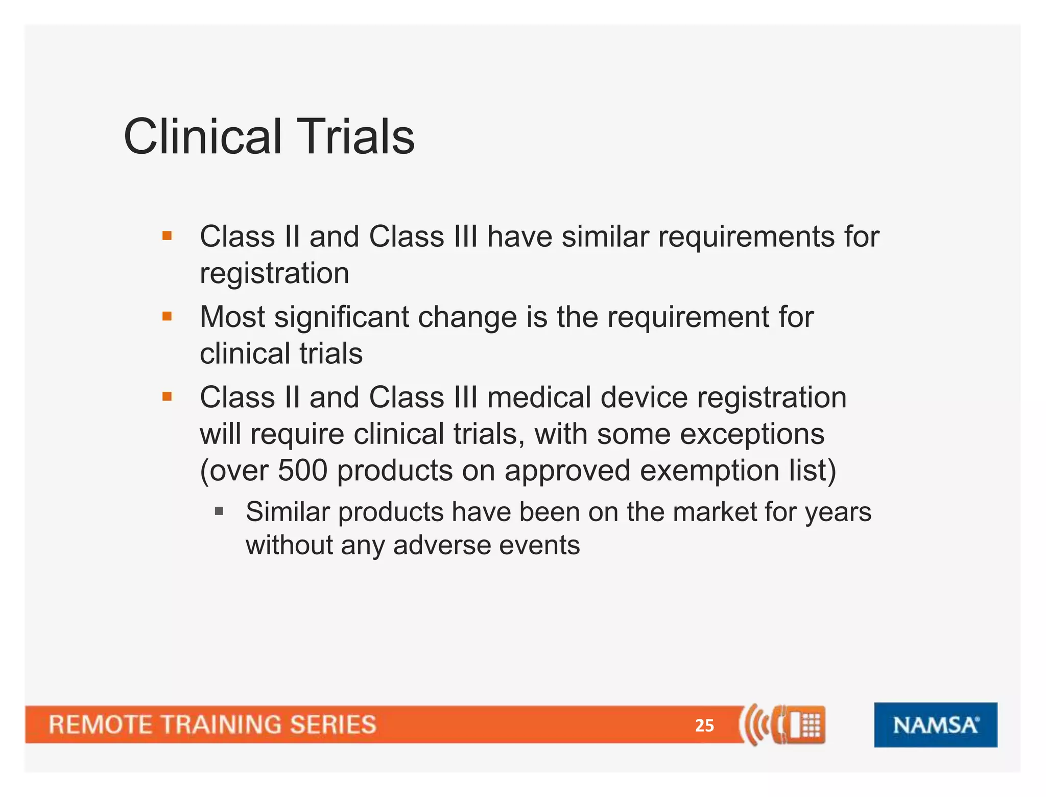 25 
Clinical Trials 
 Class II and Class III have similar requirements for 
registration 
 Most significant change is the requirement for 
clinical trials 
 Class II and Class III medical device registration 
will require clinical trials, with some exceptions 
(over 500 products on approved exemption list) 
 Similar products have been on the market for years 
without any adverse events 
 