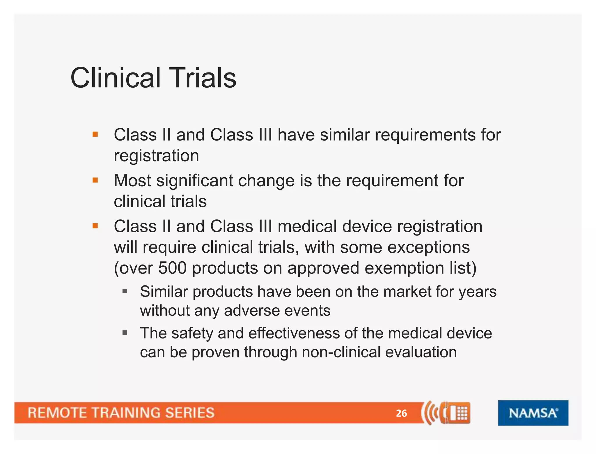 26 
Clinical Trials 
 Class II and Class III have similar requirements for 
registration 
 Most significant change is the requirement for 
clinical trials 
 Class II and Class III medical device registration 
will require clinical trials, with some exceptions 
(over 500 products on approved exemption list) 
 Similar products have been on the market for years 
without any adverse events 
 The safety and effectiveness of the medical device 
can be proven through non-clinical evaluation 
 