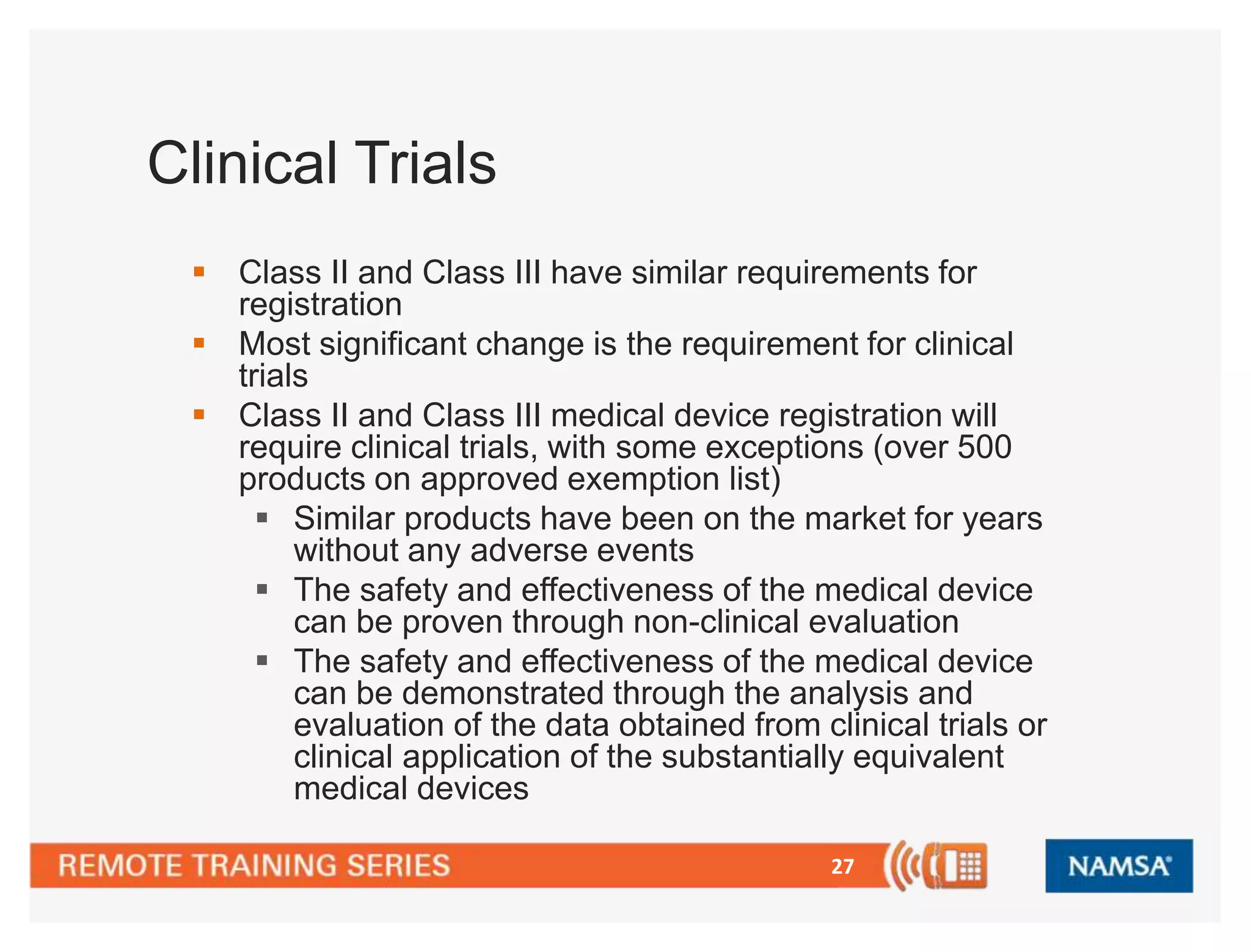 27 
Clinical Trials 
 Class II and Class III have similar requirements for 
registration 
 Most significant change is the requirement for clinical 
trials 
 Class II and Class III medical device registration will 
require clinical trials, with some exceptions (over 500 
products on approved exemption list) 
 Similar products have been on the market for years 
without any adverse events 
 The safety and effectiveness of the medical device 
can be proven through non-clinical evaluation 
 The safety and effectiveness of the medical device 
can be demonstrated through the analysis and 
evaluation of the data obtained from clinical trials or 
clinical application of the substantially equivalent 
medical devices 
 