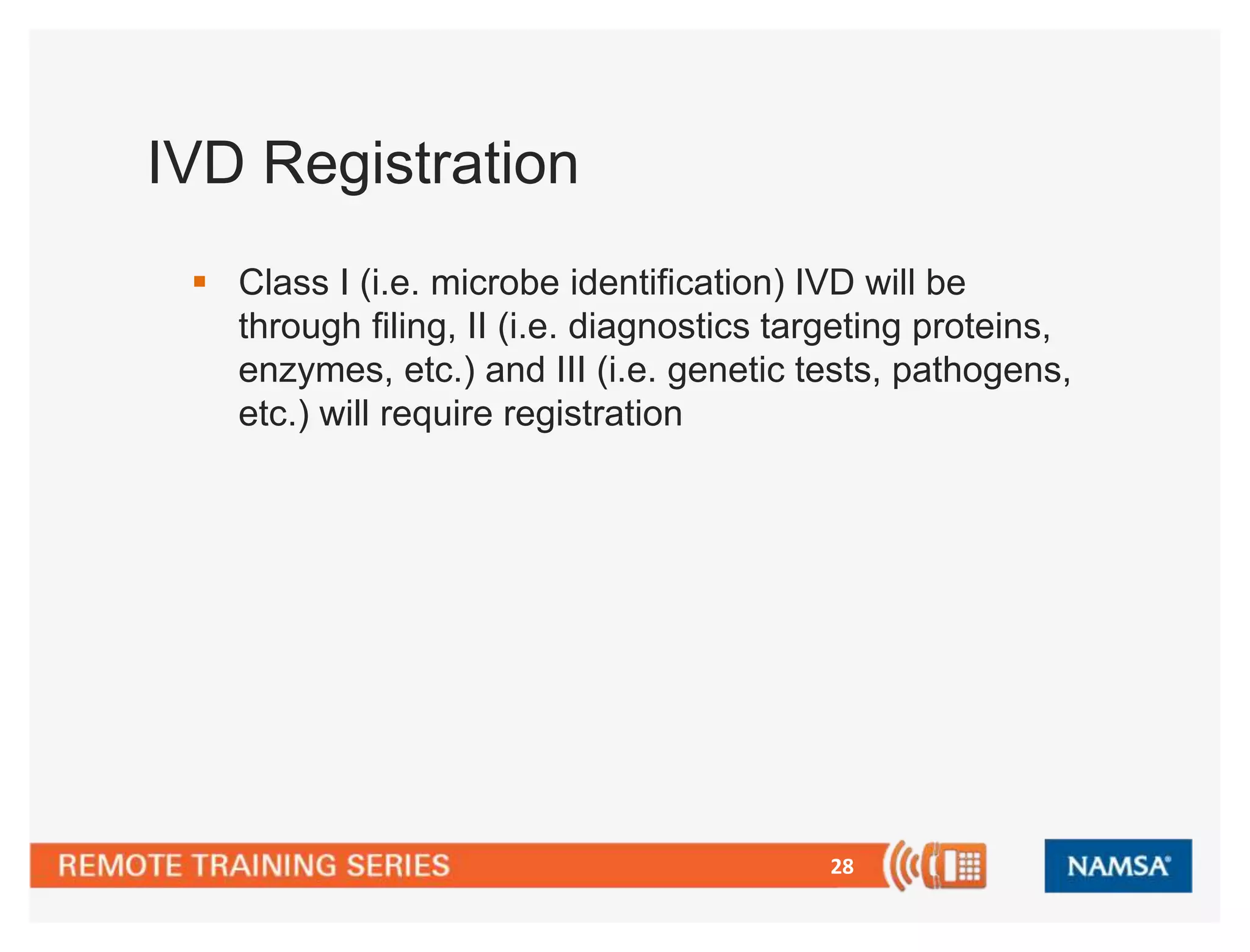 28 
IVD Registration 
 Class I (i.e. microbe identification) IVD will be 
through filing, II (i.e. diagnostics targeting proteins, 
enzymes, etc.) and III (i.e. genetic tests, pathogens, 
etc.) will require registration 
 