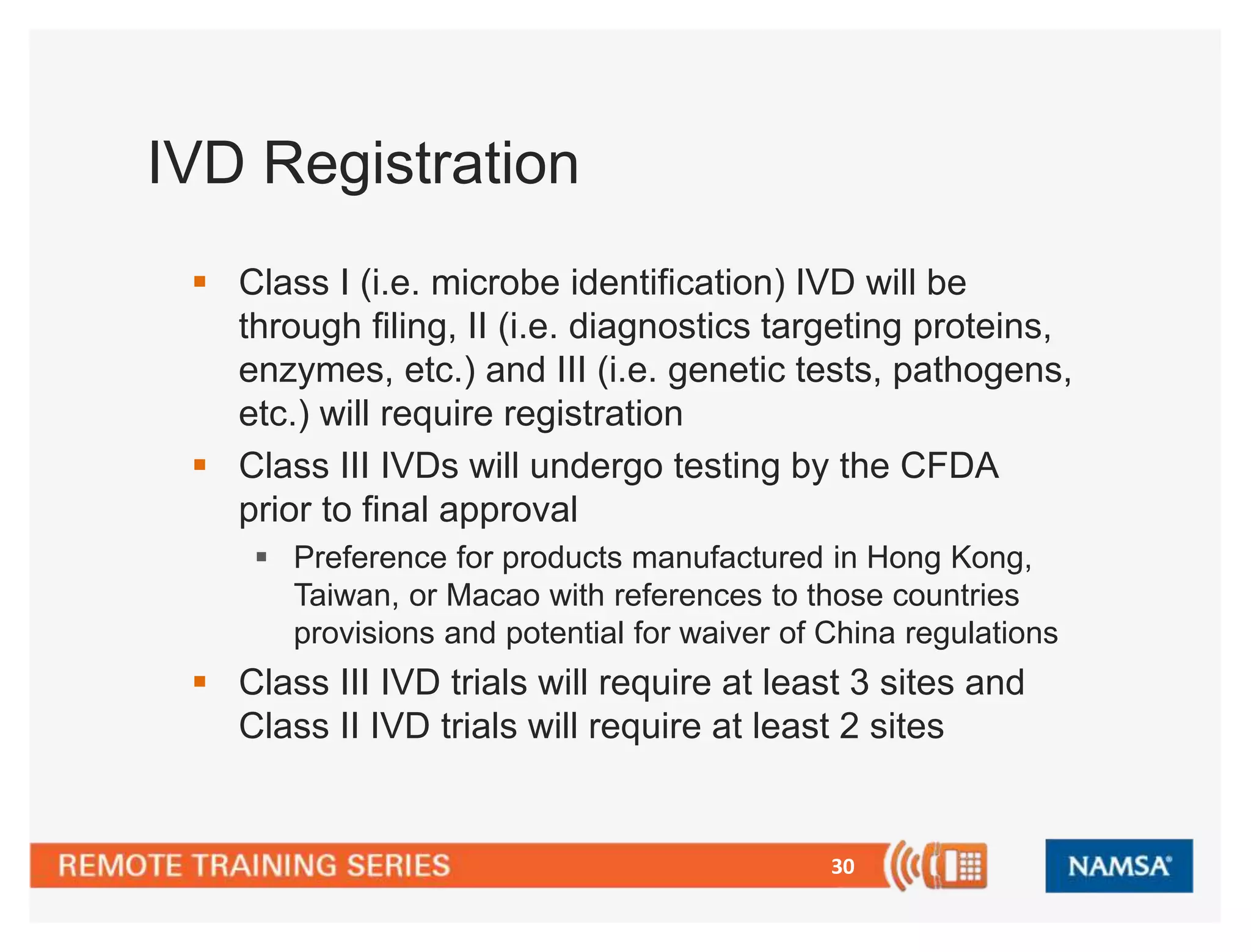 30 
IVD Registration 
 Class I (i.e. microbe identification) IVD will be 
through filing, II (i.e. diagnostics targeting proteins, 
enzymes, etc.) and III (i.e. genetic tests, pathogens, 
etc.) will require registration 
 Class III IVDs will undergo testing by the CFDA 
prior to final approval 
 Preference for products manufactured in Hong Kong, 
Taiwan, or Macao with references to those countries 
provisions and potential for waiver of China regulations 
 Class III IVD trials will require at least 3 sites and 
Class II IVD trials will require at least 2 sites 
 