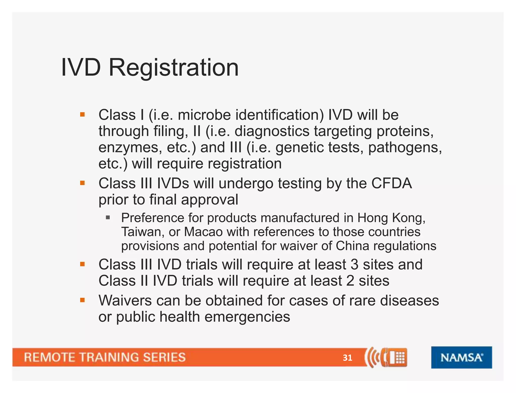31 
IVD Registration 
 Class I (i.e. microbe identification) IVD will be 
through filing, II (i.e. diagnostics targeting proteins, 
enzymes, etc.) and III (i.e. genetic tests, pathogens, 
etc.) will require registration 
 Class III IVDs will undergo testing by the CFDA 
prior to final approval 
 Preference for products manufactured in Hong Kong, 
Taiwan, or Macao with references to those countries 
provisions and potential for waiver of China regulations 
 Class III IVD trials will require at least 3 sites and 
Class II IVD trials will require at least 2 sites 
 Waivers can be obtained for cases of rare diseases 
or public health emergencies 
 