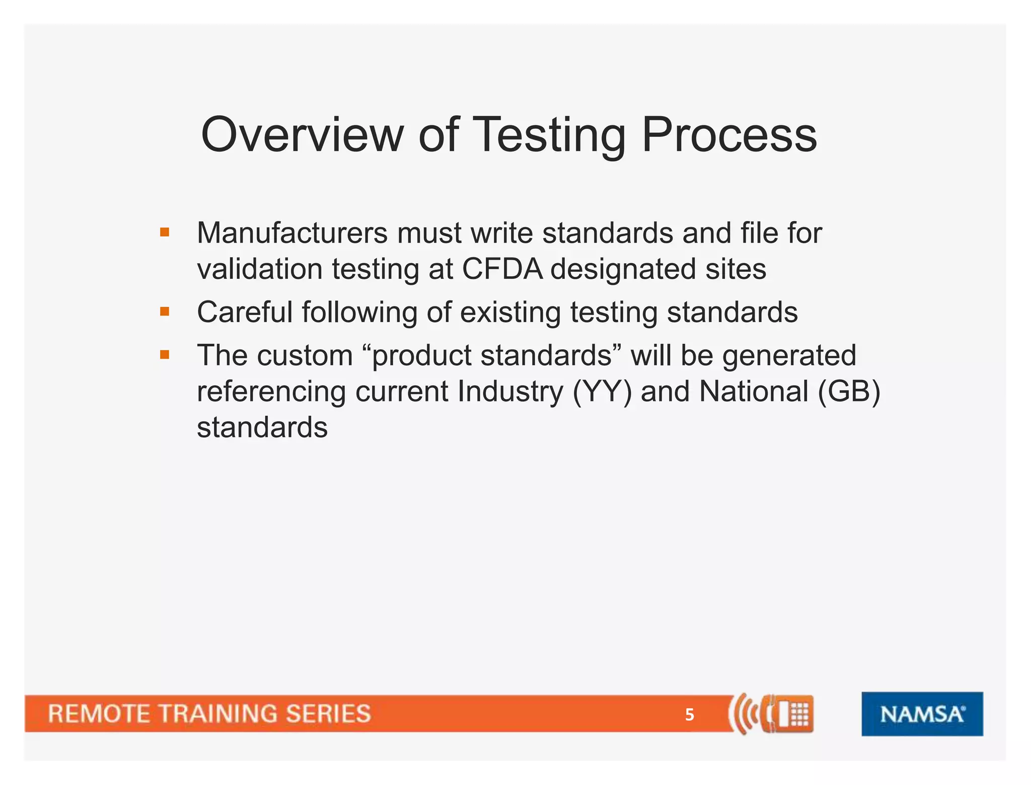 Overview of Testing Process 
 Manufacturers must write standards and file for 
validation testing at CFDA designated sites 
 Careful following of existing testing standards 
 The custom “product standards” will be generated 
referencing current Industry (YY) and National (GB) 
standards 
5 
 