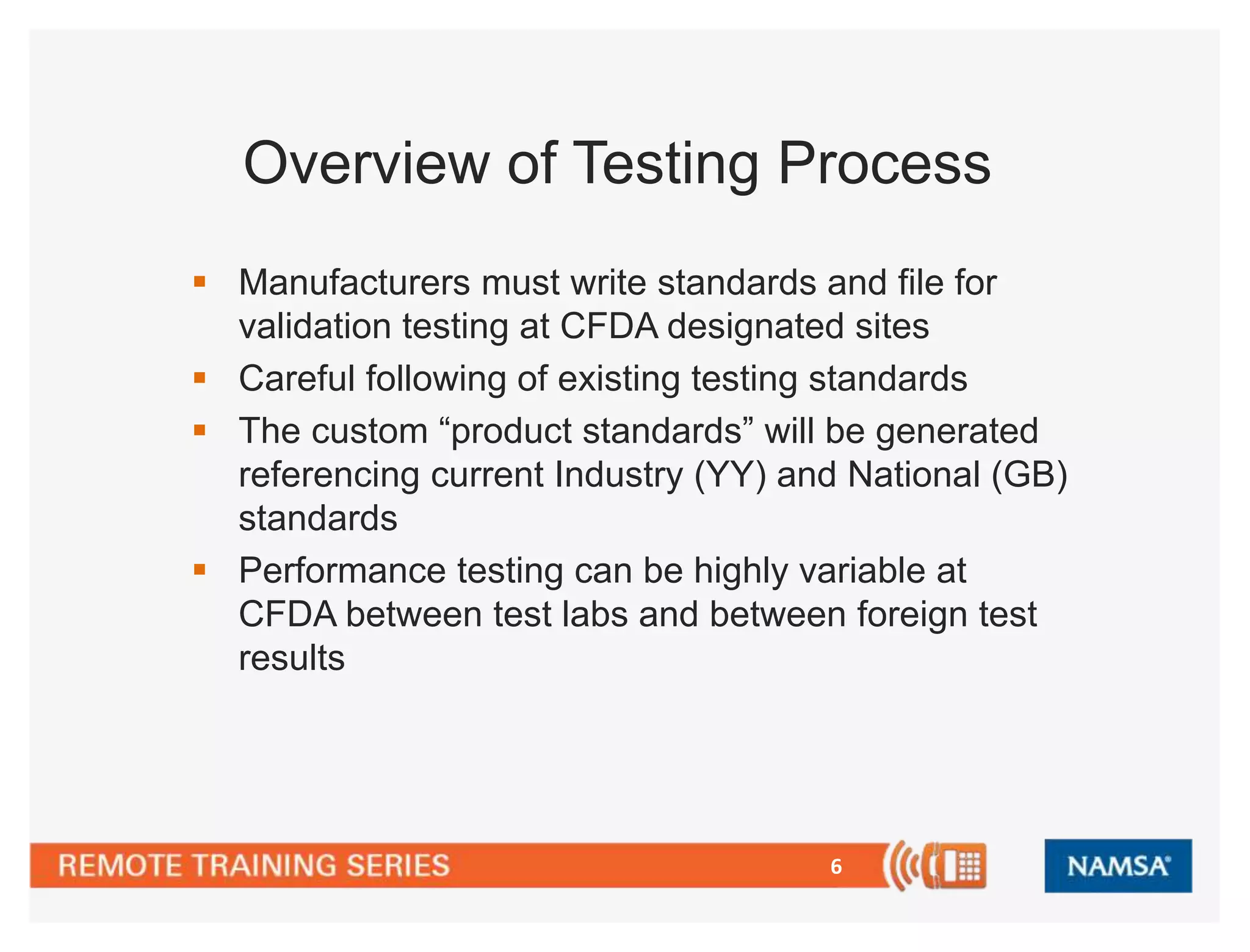 Overview of Testing Process 
 Manufacturers must write standards and file for 
validation testing at CFDA designated sites 
 Careful following of existing testing standards 
 The custom “product standards” will be generated 
referencing current Industry (YY) and National (GB) 
standards 
 Performance testing can be highly variable at 
CFDA between test labs and between foreign test 
results 
6 
 