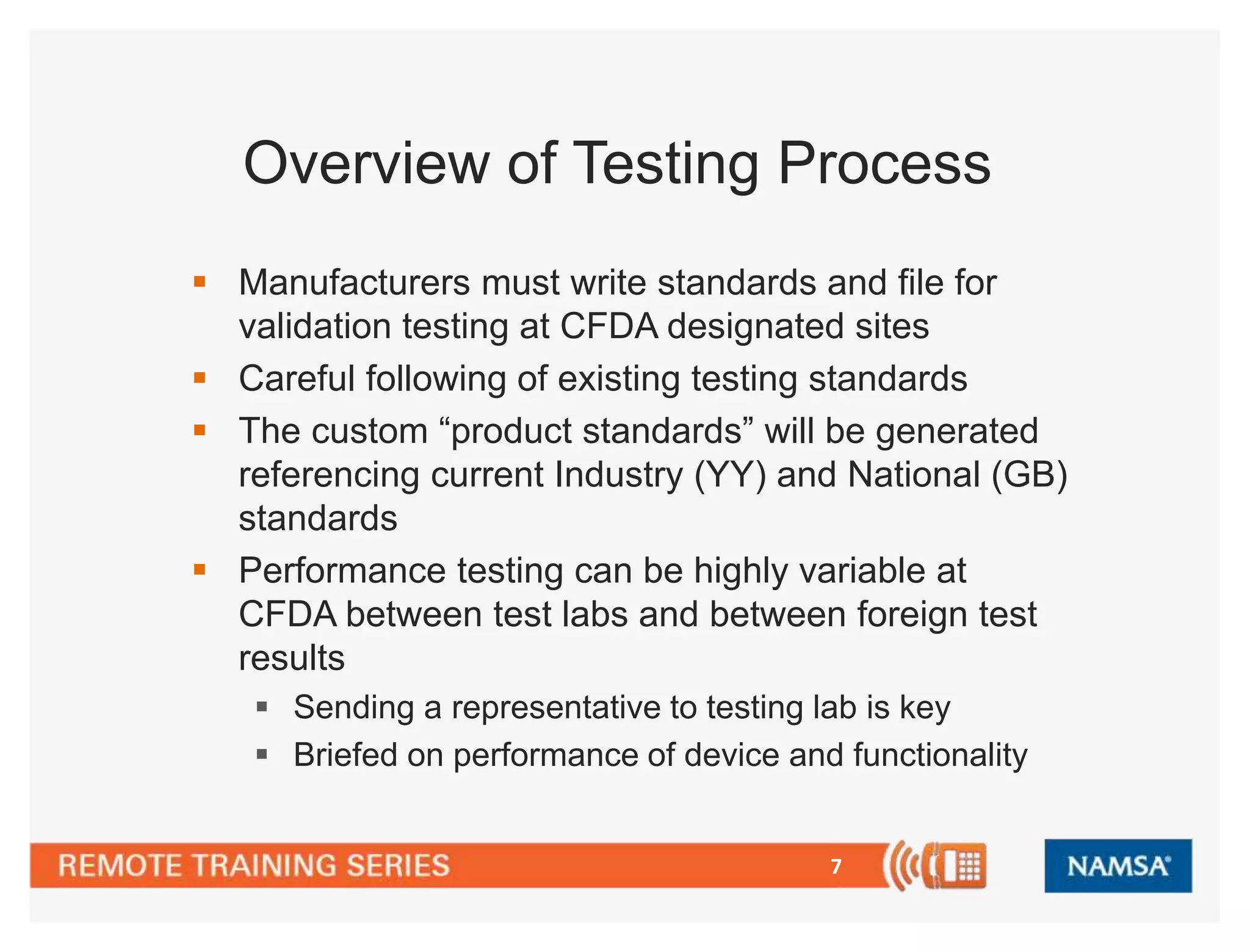 Overview of Testing Process 
 Manufacturers must write standards and file for 
validation testing at CFDA designated sites 
 Careful following of existing testing standards 
 The custom “product standards” will be generated 
referencing current Industry (YY) and National (GB) 
standards 
 Performance testing can be highly variable at 
CFDA between test labs and between foreign test 
results 
 Sending a representative to testing lab is key 
 Briefed on performance of device and functionality 
7 
 