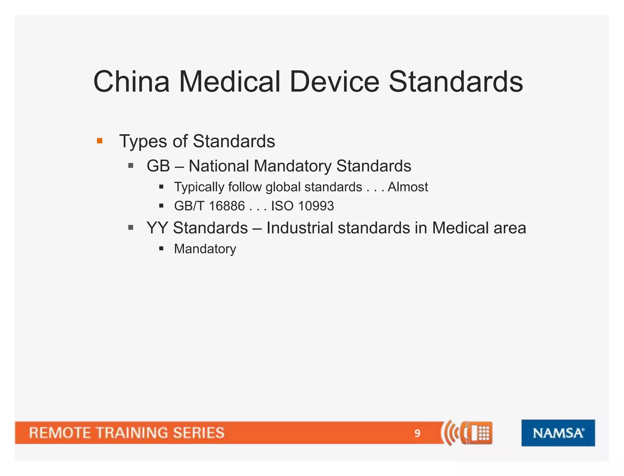 China Medical Device Standards 
9 
 Types of Standards 
 GB – National Mandatory Standards 
 Typically follow global standards . . . Almost 
 GB/T 16886 . . . ISO 10993 
 YY Standards – Industrial standards in Medical area 
 Mandatory 
 