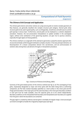 Name: Putika Ashfar Khoiri (28J16118)
Email: putika@civil.osaka-u.ac.jp
Computational of Fluid Dynamics
Assignment 2
The Chimera Grid Concept and Application
The chimera grid scheme and similar scheme are using overset grids to resolve complex geometry of
flow features, are generally classified into complex structure grid category. Overset grids allow
structure grids to be used in good quality, such as orthogonally, smoothness and with ease to control
grid spacing in viscous layer. Furthermore, overset grids can be employed as a solution adaptation
procedure. However, the non-conservative interpolations to update variables in the overlapped
region, without strict satisfaction of the governing equation, can give rise to spurious solutions,
especially through regions of sharp gradients.
The chimera method is an outgrowth of the attempt to generalize a powerful solution approach (the
structured and body-conforming grid method) to complex situation. It has two principal elements; (1)
Decomposition of a chosen computation domain into sub-domains, and (2) communication of
solutions data among these sub-domains through an interpolation procedure.
Fig 1. Construct of Chimera Grid (Zheng, 2003)
Summary of the grid-related portion of the chimera method (see fig 1); (1) The overlapping of two
grids, respectively designated as major and minor grids with the latter being told as conforming
component, (2) The hole creation boundary specified as a level surface in the minor grid and the
fringe-point boundary in the major grid, (3) The outer boundary in the minor grid. Boundary condition
in each grid must be made available, since the separate grids are to be solved independently.
Boundary conditions on the interpolated hole boundary and interpolated outer boundary are supplied
from the grid in which the boundaries are contained.
The gap region is created by arbitrary overset grids is inevitably of irregular shape. Unstructured grid
can lend its strength to handle this irregularity shaped space (see fig 2)
 