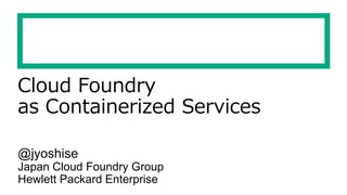 Cloud Foundry
as Containerized Services
@jyoshise
Japan Cloud Foundry Group
Hewlett Packard Enterprise
 