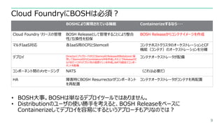 Cloud FoundryにBOSHは必須？
9
BOSHにより実現されている機能 Containerizeするなら・・・
Cloud Foundry リリースの管理 BOSH Releaseとして管理することにより整合
性/互換性を担保
BO...