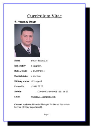Curriculum Vitae
1- Personl Data:
Name : Wael Badawy Ali
Nationality : Egyptian.
Date of Birth : 19/08/1974
Marital status : Married.
Military status : Exempted
Phone No. : 2499 75 77
Mobile : 010 666 75 666-011 1111 66 29
Email : wael121112@gmail.com
Current position: Financial Manager for Efadco Petroleum
Service (Drilling department).
Page 1
 