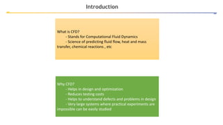 Introduction
What is CFD?
- Stands for Computational Fluid Dynamics
- Science of predicting fluid flow, heat and mass
transfer, chemical reactions , etc
Why CFD?
- Helps in design and optimization
- Reduces testing costs
- Helps to understand defects and problems in design
- Very large systems where practical experiments are
impossible can be easily studied
 