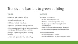 Trends and barriers to green building
TRENDS
Growth of LEED and the USGBC
Strong federal leadership
Public and private incentives
Expansion of state and local guidelines
Industry professionals taking action to educate
members and integrate best practices
Business capitalizing on green building
benefits
Advances in green building technology
BARRIERS
Financial disincentives
◦ Lack of LCC analysis and use
◦ Real and perceived higher first costs
◦ Budget separation between capital and
operating costs
◦ Security and sustainability seen as trade-offs
◦ Inadequate funding for public school facilities
Insufficient research
◦ Inadequate research funding
◦ Insufficient research on productivity and health
 