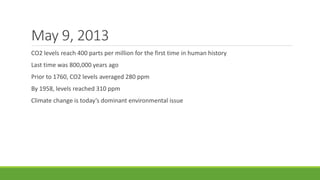 May 9, 2013
CO2 levels reach 400 parts per million for the first time in human history
Last time was 800,000 years ago
Prior to 1760, CO2 levels averaged 280 ppm
By 1958, levels reached 310 ppm
Climate change is today’s dominant environmental issue
 
