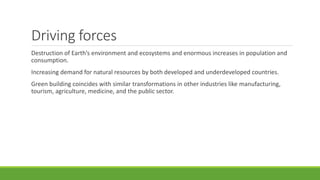 Driving forces
Destruction of Earth’s environment and ecosystems and enormous increases in population and
consumption.
Increasing demand for natural resources by both developed and underdeveloped countries.
Green building coincides with similar transformations in other industries like manufacturing,
tourism, agriculture, medicine, and the public sector.
 