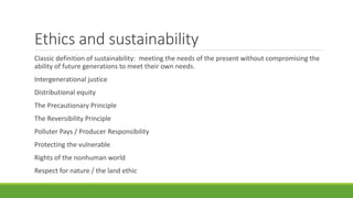 Ethics and sustainability
Classic definition of sustainability: meeting the needs of the present without compromising the
ability of future generations to meet their own needs.
Intergenerational justice
Distributional equity
The Precautionary Principle
The Reversibility Principle
Polluter Pays / Producer Responsibility
Protecting the vulnerable
Rights of the nonhuman world
Respect for nature / the land ethic
 