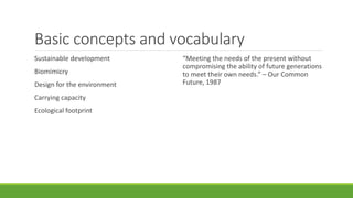 Basic concepts and vocabulary
Sustainable development
Biomimicry
Design for the environment
Carrying capacity
Ecological footprint
“Meeting the needs of the present without
compromising the ability of future generations
to meet their own needs.” – Our Common
Future, 1987
 