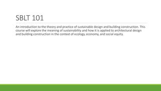 SBLT 101
An introduction to the theory and practice of sustainable design and building construction. This
course will explore the meaning of sustainability and how it is applied to architectural design
and building construction in the context of ecology, economy, and social equity.
 