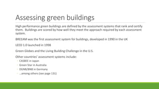 Assessing green buildings
High performance green buildings are defined by the assessment systems that rank and certify
them. Buildings are scored by how well they meet the approach required by each assessment
system.
BREEAM was the first assessment system for buildings, developed in 1990 in the UK
LEED 1.0 launched in 1998
Green Globes and the Living Building Challenge in the U.S.
Other countries’ assessment systems include:
◦ CASBEE in Japan
◦ Green Star in Australia
◦ DGNB/BNB in Germany
◦ …among others (see page 131)
 