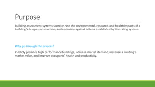 Purpose
Building assessment systems score or rate the environmental, resource, and health impacts of a
building’s design, construction, and operation against criteria established by the rating system.
Why go through the process?
Publicly promote high performance buildings, increase market demand, increase a building’s
market value, and improve occupants’ health and productivity.
 
