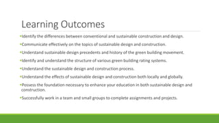 Learning Outcomes
Identify the differences between conventional and sustainable construction and design.
Communicate effectively on the topics of sustainable design and construction.
Understand sustainable design precedents and history of the green building movement.
Identify and understand the structure of various green building rating systems.
Understand the sustainable design and construction process.
Understand the effects of sustainable design and construction both locally and globally.
Possess the foundation necessary to enhance your education in both sustainable design and
construction.
Successfully work in a team and small groups to complete assignments and projects.
 