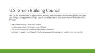 U.S. Green Building Council
The USGBC is committed to a prosperous, healthy, and sustainable future through cost-efficient
and energy-saving green buildings. USGBC works toward its mission of market transformation
through:
◦ LEED Green Building Certification System
◦ A nationwide network of chapters and affiliates
◦ The annual Greenbuild International Conference and Expo
◦ Advocacy in support of public policy that encourages and enables green buildings and communities
 
