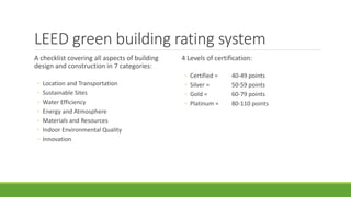 LEED green building rating system
A checklist covering all aspects of building
design and construction in 7 categories:
◦ Location and Transportation
◦ Sustainable Sites
◦ Water Efficiency
◦ Energy and Atmosphere
◦ Materials and Resources
◦ Indoor Environmental Quality
◦ Innovation
4 Levels of certification:
◦ Certified = 40-49 points
◦ Silver = 50-59 points
◦ Gold = 60-79 points
◦ Platinum = 80-110 points
 