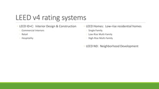 LEED v4 rating systems
◦ LEED ID+C: Interior Design & Construction
◦ Commercial Interiors
◦ Retail
◦ Hospitality
◦ LEED Homes: Low-rise residential homes
◦ Single Family
◦ Low-Rise Multi-Family
◦ High-Rise Multi-Family
◦ LEED ND: Neighborhood Development
 