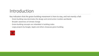 Introduction
Key indicators that the green building movement is here to stay, and not merely a fad:
◦ Green building now dominates the design and construction markets worldwide
◦ Broader awareness of climate change
◦ Green building concepts are imbedded in building codes
◦ Large projects by Google, Apple and others showcase green building
 