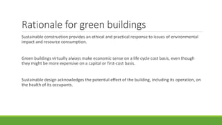 Rationale for green buildings
Sustainable construction provides an ethical and practical response to issues of environmental
impact and resource consumption.
Green buildings virtually always make economic sense on a life cycle cost basis, even though
they might be more expensive on a capital or first-cost basis.
Sustainable design acknowledges the potential effect of the building, including its operation, on
the health of its occupants.
 