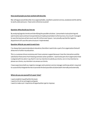 How would people youhave worked withdescribe
My colleagues woulddescribe me asapproachable, excellentcustomerservice, analytical andthe ability
to workunderpressure. Ihave some reference asproof.
Question:Whyshould you hire me
By analyzinglogisticstrendsandidentifyingthe possible solutions. Ipresentedaroute planningand
optimization planandleantransportationprinciplespresentationtothe business.AsaresultI managed
to save the businessatlast count overR3 millionover3years.I can proudlysaythatthe logistics
departmentstill usesthe same structure Iimplemented.
Question:Whydo you want to work here
I’ve alwaysbeenpassionateabout education;therefore Iwanttobe a part of an organizationthatwill
allowme to furthermyeducation.
Thisis a customerdriveneconomyand Ilove customersupportbecause Ilove the interactionandthe
satisfactionthatcomesfromhelpingsomeone solve aproblem. Iwanttobe part of an organizationthat
isalignedwithme whenIsay thatit’snot my intentiontosatisfyourclients,norisitmyintentionto
please ourclients,myintentionistoamaze ourclients.
I have experience bothasa logisticsmanagerandcustomerservice managerandknow whatis required
to successfullyintegratethe two toprovide the bestpossiblesolutionsbothinternallyandexternally.
Where do you see yourself in5 years’ time?
I wantestablish myself withinthe team
I wantto hit all my settargetsand goals
I wantto make sure I maximize all opportunities Igetto improve
 