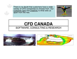 There is no doubt that customers have a wide
variety of CFD companies to choose from. Our
customer care and creativity is what sets us
apart from the rest.




           CFD CANADA
  SOFTWARE, CONSULTING & RESEARCH
 