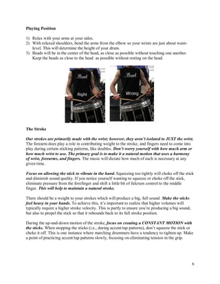 Playing Position

1) Relax with your arms at your sides.
2) With relaxed shoulders, bend the arms from the elbow so your wrists are just about waist-
   level. This will determine the height of your drum.
3) Beads will be in the center of the head, as close as possible without touching one another.
   Keep the beads as close to the head as possible without resting on the head.




The Stroke

Our strokes are primarily made with the wrist; however, they aren’t isolated to JUST the wrist.
The forearm does play a role in contributing weight to the stroke, and fingers need to come into
play during certain sticking patterns, like doubles. Don’t worry yourself with how much arm or
how much wrist to use. The primary goal is to make it a natural motion that uses a harmony
of wrist, forearms, and fingers. The music will dictate how much of each is necessary at any
given time.

Focus on allowing the stick to vibrate in the hand. Squeezing too tightly will choke off the stick
and diminish sound quality. If you notice yourself wanting to squeeze or choke off the stick,
eliminate pressure from the forefinger and shift a little bit of fulcrum control to the middle
finger. This will help to maintain a natural stroke.

There should be a weight to your strokes which will produce a big, full sound. Make the sticks
feel heavy in your hands. To achieve this, it’s important to realize that higher volumes will
typically require a higher stroke velocity. This is partly to ensure you’re producing a big sound,
but also to propel the stick so that it rebounds back to its full stroke position.

During the up-and-down motion of the stroke, focus on creating a CONSTANT MOTION with
the sticks. When stopping the sticks (i.e., during accent/tap patterns), don’t squeeze the stick or
choke it off. This is one instance where marching drummers have a tendency to tighten up. Make
a point of practicing accent/tap patterns slowly, focusing on eliminating tension in the grip.




                                                                                                     6
 