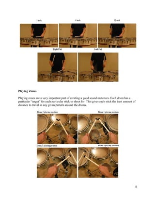 Playing Zones

Playing zones are a very important part of creating a good sound on tenors. Each drum has a
particular “target” for each particular stick to shoot for. This gives each stick the least amount of
distance to travel in any given pattern around the drums.




                                                                                                    8
 