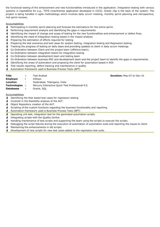 the functional testing of the enhancement and new functionalities introduced in the application. Integration testing with various
systems in CapitalOne for e.g., TSYS (mainframes application developed in CICS). Oracle 10g is the back of the system. The
project is being handled in agile methodology which involves daily scrum meeting, monthly sprint planning and retrospective,
mid sprint reviews.
Accountabilities
 Participating in monthly sprint planning and forecast the estimations for the entire sprint.
 Performing requirement analysis and identifying the gaps in requirements
 Identifying the impact of change and scope of testing for the new functionalities and enhancement or defect fixes.
 Identifying the need of Integration testing based in the impact analysis
 Preparing the estimation of efforts required for testing
 Preparing the test scenarios and test cases for system testing, integration testing and Regression testing.
 Tracking the progress of testing on daily basis and providing updates to client in daily scrum meetings
 Co-Ordination between Client and the project team (offshore team).
 Co-Ordination between integration teams for integration testing
 Co-Ordination between development team and testing team
 Co-Ordination between business POC and development team and the project team to identify the gaps in requirements.
 Identifying the areas of automation and proposing the client for automation based in ROI
 Test results reporting, defect tracking and maintenance in quality
 Automation framework used is Business Process Tests (BPT)
Title : Test Analyst Duration: May-07 to Dec-10
Employer : Infosys
Location : Hyderabad, Telangana, India
Technologies : Mercury Interactive Quick Test Professional 9.0.
Databases : Oracle, SQL
Accountabilities
 Identifying the Risk based test cases for regression testing
 Involved in the feasibility analysis of the AUT.
 Object Repository creation of the AUT.
 Scripting of the custom functions regarding the business functionality and reporting.
 Automation framework used is Business Process Tests (BPT)
 Operating unit test, integration test for the generated automation scripts.
 Integrating scripts with the Quality Centre.
 Handling maintenance of test scripts and supporting the team using the scripts to execute the scripts.
 Debugging the script failures during the execution of automation of automation suite and reporting the issues to client.
 Maintaining the enhancements in old scripts.
 Development of new scripts for new test cases added to the regression test suite.
 