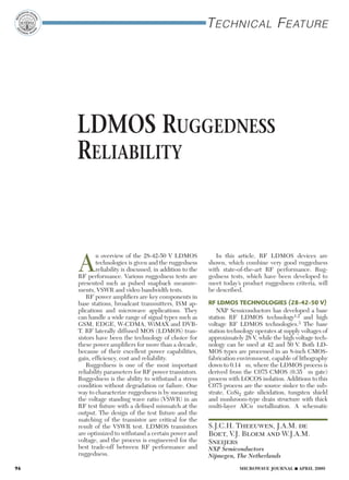 Technical Feature
LDMOS Ruggedness
Reliability
A
n overview of the 28-42-50 V LDMOS
technologies is given and the ruggedness
reliability is discussed, in addition to the
RF performance. Various ruggedness tests are
presented such as pulsed snapback measure-
ments, VSWR and video bandwidth tests.
RF power amplifiers are key components in
base stations, broadcast transmitters, ISM ap-
plications and microwave applications. They
can handle a wide range of signal types such as
GSM, EDGE, W-CDMA, WiMAX and DVB-
T. RF laterally diffused MOS (LDMOS) tran-
sistors have been the technology of choice for
these power amplifiers for more than a decade,
because of their excellent power capabilities,
gain, efficiency, cost and reliability.
Ruggedness is one of the most important
reliability parameters for RF power transistors.
Ruggedness is the ability to withstand a stress
condition without degradation or failure. One
way to characterize ruggedness is by measuring
the voltage standing wave ratio (VSWR) in an
RF test fixture with a defined mismatch at the
output. The design of the test fixture and the
matching of the transistor are critical for the
result of the VSWR test. LDMOS transistors
are optimized to withstand a certain power and
voltage, and the process is engineered for the
best trade-off between RF performance and
ruggedness.
In this article, RF LDMOS devices are
shown, which combine very good ruggedness
with state-of-the-art RF performance. Rug-
gedness tests, which have been developed to
meet today’s product ruggedness criteria, will
be described.
RF LDMOS TECHNOLOGIES (28-42-50 V)
NXP Semiconductors has developed a base
station RF LDMOS technology1,2 and high
voltage RF LDMOS technologies.3 The base
station technology operates at supply voltages of
approximately 28 V, while the high voltage tech-
nology can be used at 42 and 50 V. Both LD-
MOS types are processed in an 8-inch CMOS-
fabrication environment, capable of lithography
down to 0.14 µm, where the LDMOS process is
derived from the C075 CMOS (0.35 µm gate)
process with LOCOS isolation. Additions to this
C075 process are the source sinker to the sub-
strate, CoSi2 gate silicidation, tungsten shield
and mushroom-type drain structure with thick
multi-layer AlCu metallization. A schematic
S.J.C.H. Theeuwen, J.A.M. de
Boet, V.J. Bloem and W.J.A.M.
Sneijers
NXP Semiconductors
Nijmegen, The Netherlands
96 	 MICROWAVE JOURNAL n APRIL 2009
 