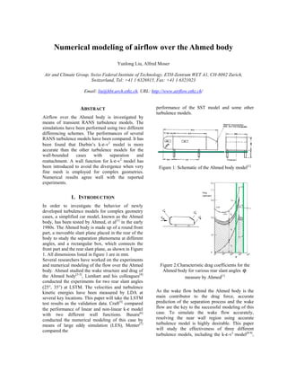 Numerical modeling of airflow over the Ahmed body
Yunlong Liu, Alfred Moser
Air and Climate Group, Swiss Federal Institute of Technology, ETH-Zentrum WET A1, CH-8092 Zurich,
Switzerland, Tel: +41 1 6326915, Fax: +41 1 6321023
Email: liu@hbt.arch.ethz.ch, URL: http://www.airflow.ethz.ch/
ABSTRACT
Airflow over the Ahmed body is investigated by
means of transient RANS turbulence models. The
simulations have been performed using two different
differencing schemes. The performances of several
RANS turbulence models have been compared. It has
been found that Durbin’s k-ε-v2
model is more
accurate than the other turbulence models for the
wall-bounded cases with separation and
reattachment. A wall function for k-ε-v2
model has
been introduced to avoid the divergence when very
fine mesh is employed for complex geometries.
Numerical results agree well with the reported
experiments.
1. INTRODUCTION
In order to investigate the behavior of newly
developed turbulence models for complex geometry
cases, a simplified car model, known as the Ahmed
body, has been tested by Ahmed, et al[1]
in the early
1980s. The Ahmed body is made up of a round front
part, a moveable slant plane placed in the rear of the
body to study the separation phenomena at different
angles, and a rectangular box, which connects the
front part and the rear slant plane, as shown in Figure
1. All dimensions listed in figure 1 are in mm.
Several researchers have worked on the experiments
and numerical modeling of the flow over the Ahmed
body. Ahmed studied the wake structure and drag of
the Ahmed body[2-3]
, Lienhart and his colleagues[4]
conducted the experiments for two rear slant angles
(25°, 35°) at LSTM. The velocities and turbulence
kinetic energies have been measured by LDA at
several key locations. This paper will take the LSTM
test results as the validation data. Craft[5]
compared
the performance of linear and non-linear k-ε model
with two different wall functions. Basara[6]
conducted the numerical modeling of this case by
means of large eddy simulation (LES), Menter[7]
compared the
performance of the SST model and some other
turbulence models.
Figure 1: Schematic of the Ahmed body model[1]
Figure 2:Characteristic drag coefficients for the
Ahmed body for various rear slant angles ϕ
measure by Ahmed[1]
As the wake flow behind the Ahmed body is the
main contributor to the drag force, accurate
prediction of the separation process and the wake
flow are the key to the successful modeling of this
case. To simulate the wake flow accurately,
resolving the near wall region using accurate
turbulence model is highly desirable. This paper
will study the effectiveness of three different
turbulence models, including the k-ε-v2
model[8-9]
,
 