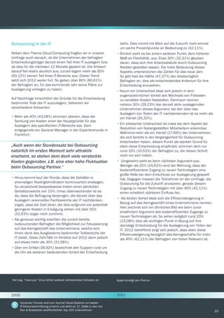 10
Outsourcing in der IT
Neben dem Thema Cloud Computing fragten wir in unserer
Umfrage auch danach, ob die Unternehmen der befragten
Entscheidungsträger derzeit einen Teil ihrer IT auslagern bzw.
ob dies für die nächsten 12 Monate geplant ist. Die Antwort
darauf fiel relativ deutlich aus; zurzeit lagern mehr als 60%
(60,12%) keinen Teil ihres IT-Bereichs aus. Dieser Trend
setzt sich 2012 weiter fort. So geben über 80% (80,61%)
der Befragten an, für das kommende Jahr keine Pläne zur
Auslagerung vorliegen zu haben.
Auf Nachfrage hinsichtlich der Gründe für die Entscheidung
bestimmte Teile der IT auszulagern, bekamen wir
verschiedene Antworten:
•	Mehr als 40% (43,08%) stimmen überein, dass die
Senkung von Kosten einer der Hauptgründe für das
Auslagern des spezifischen IT-Bereichs war. Dem
entgegenete ein General Manager in der Expertentrunde in
Frankfurt:
dafür. Dies nimmt mit Blick auf die Zukunft noch einmal
um sechs Prozentpunkte an Bedeutung zu (42,11%).
•	Ähnlich sieht es bei einem weiteren Punkt; dem höheren
Maß an Flexibilität, aus. Etwa 30% (32,31%) glauben
daran, dass sich ihre Arbeitsabläufe durch Outsourcing
flexibler gestalten lassen. Die hohe Bedeutung dieses
Aspekts unterstreichen die Zahlen für das neue Jahr.
So gibt fast die Hälfte (47,37%) der diesbezüglich
Befragten an, dies als entscheidendes Kriterium für ihre
Entscheidung anzusehen.
•	Kaum ein Unterschied lässt sich jedoch in dem
augenscheinlichen Vorteil des Wechsels von Fixkosten
zu variablen Kosten feststellen. Demnach nennen
nahezu 30% (29,23%) der derzeit aktiv auslagernden
Unternehmen dieses Argument; bei den über das
Auslagern von Teilen der IT nachdenkenden ist es mehr als
ein Viertel (26,32%).
•	Ein eklatanter Unterschied ist indes bei dem Aspekt der
Reduktion von festangestellten Mitarbeitern erkennbar.
Während mehr als ein Viertel (27,69%) der Unternehmen,
die sich bereits in der Vergangenheit für Outsourcing
entschieden haben, diesen Punkt als starken Grund für
eben diese Entscheidung empfindet, stimmen dem nur
rund 10% (10,53%) der Befragten zu, die diesen Schritt
noch vor sich haben.
•	 Umgekehrt sieht es beim nächsten Argument aus.
Weniger als 25% (24,62%) sind der Meinung, dass der
kosteneffizientere Zugang zu neuen Technologien eine
große Rolle bei dem Entschluss zur Auslagerung gespielt
hat. Dagegen messen die Teilnehmer an der Umfrage, die
Outsourcing für die Zukunft anvisieren, gerade diesem
Zugang zu neuen Technologien mit über 40% (42,11%)
einen erheblich stärkeren Einfluss bei.
•	 Als letzten Vorteil lässt sich die Effizienzsteigerung in
Bezug auf das Kerngeschäft eines Unternehmens nennen.
Hier zeichnet sich ein ähnliches Bild wie beim zuvor
erwähntem Argument des kosteneffizienten Zugangs zu
neuen Technologien ab. So sehen lediglich rund 20%
(23,08%) dies als wichtigen Punkt in Bezug auf ihre
damalige Entscheidung für die Auslagerung von Teilen der
IT. 2012 betreffend zeigt sich jedoch, dass eben diese
Effizienzsteigerung bezüglich des Kerngeschäfts für mehr
als 40% (42,11%) der Befragten von hoher Relevanz ist.
„Auch wenn der Stundensatz bei Outsourcing
natürlich im ersten Moment sehr attraktiv
erscheint, so stehen dem doch viele versteckte
Kosten gegenüber, z.B. eine eher hohe Fluktuation
beim Outsourcing Partner.“
Der sog. “I love you” Virus richtet weltweit verheerenden Schaden an Apple kündigt den iPod an
Computer Futures wird vom Journal Visual Systems zur besten
IT-Personalvermittlung ernannt und steht an 11. Stelle in den von
Dun & Bradstreet veröffentlichten Top 100 Unternehmen
•	Hinzu kommt laut der Runde, dass die Gehälter in
ehemaligen Niedriglohnländern kontinuierlich ansteigen.
So verzeichnet beispielsweise Indien einen jährlichen
Gehaltszuwachs von 15%. Umso überraschender ist es
da, dass die Befragung derjenigen, die derzeit über das
Auslagern vereinzelter Fachbereiche der IT nachdenken,
ergab, dass die Zahl derer, die dies aufgrund von potentiell
geringerer Kosten in Erwägung ziehen mit über 50%
(52,63%) sogar noch zunimmt.
•	Als genauso wichtig erachten die zurzeit bereits
outsourcenden Befragten die Möglichkeit zur Fokussierung
auf das Kerngeschäft des Unternehmens, welche sich
ihnen dank des Ausgliederns bestimmter Teilbereiche der
IT bietet. Diese Zahl fällt im Hinblick auf 2012 dann jedoch
auf etwas mehr als 30% (31,58%).
•	Über ein Drittel (36,92%) bezeichnet den Support rund um
die Uhr als weiteren bedeutenden Vorteil der Entscheidung
2000 2001
 