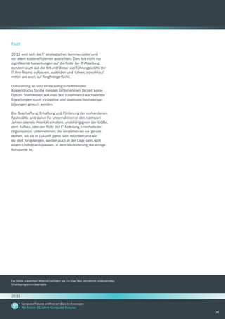 16
Fazit
2012 wird sich die IT strategischer, kommerzieller und
vor allem kosteneffizienter ausrichten. Dies hat nicht nur
signifikante Auswirkungen auf die Rolle der IT-Abteilung,
sondern auch auf die Art und Weise wie Führungskräfte der
IT ihre Teams aufbauen, ausbilden und führen; sowohl auf
mittel- als auch auf langfristige Sicht.
Outsourcing ist trotz eines stetig zunehmenden
Kostendrucks für die meisten Unternehmen derzeit keine
Option. Stattdessen will man den zunehmend wachsenden
Erwartungen durch innovative und qualitativ hochwertige
Lösungen gerecht werden.
Die Beschaffung, Erhaltung und Förderung der vorhandenen
Fachkräfte wird daher für Unternehmen in den nächsten
Jahren oberste Priorität erhalten; unabhängig von der Größe,
dem Aufbau oder der Rolle der IT-Abteilung innerhalb der
Organisation. Unternehmen, die verstehen wo sie gerade
stehen, wo sie in Zukunft gerne sein möchten und wie
sie dort hingelangen, werden auch in der Lage sein, sich
einem Umfeld anzupassen, in dem Veränderung die einzige
Konstante ist.
Die NASA präsentiert Atlantis nachdem sie ihr über drei Jahrzehnte andauerndes
Shuttleprogramm beendete
•	Computer Futures eröffnet ein Büro in Antwerpen
•	Wir feiern 25 Jahre Computer Futures
2011
 