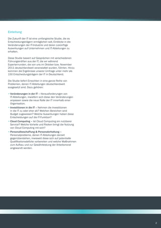 2
Einleitung
Die Zukunft der IT ist eine umfangreiche Studie, die es
Entscheidungsträgern ermöglichen soll, Einblicke in die
Veränderungen der IT-Industrie und deren zukünftige
Auswirkungen auf Unternehmen und IT-Abteilungen zu
erhalten.
Diese Studie basiert auf Gesprächen mit verschiedenen
Führungskräften aus der IT, die wir während
Expertenrunden, die von uns im Oktober bzw. November
2011 deutschlandweit veranstaltet wurden, führten. Hinzu
kommen die Ergebnisse unserer Umfrage unter mehr als
150 Entscheidungsträgern der IT in Deutschland.
Die Studie liefert Einsichten in eine ganze Reihe von
Problemen, denen IT-Abteilungen deutschlandweit
ausgesetzt sind. Dazu gehören:
•	Veränderungen in der IT – Herausforderungen von
IT-Abteilungen, inwiefern sich diese den Veränderungen
anpassen sowie die neue Rolle der IT innerhalb einer
Organisation.
•	Investitionen in die IT – Nehmen die Investitionen
in die IT zu oder eher ab? Welchen Bereichen wird
Budget zugewiesen? Welche Auswirkungen haben diese
Entscheidungen auf die IT-Funktion?
•	Cloud Computing – Ist Cloud Computing ein nutzbarer
Service? Welche Vorteile und Risiken bringt die Nutzung
von Cloud Computing mit sich?
•	Personalbeschaffung & Personalerhaltung –
Personalprobleme, denen IT-Abteilungen derzeit
gegenüberstehen, inwieweit diese sich auf potentielle
Qualifikationsdefizite vorbereiten und welche Maßnahmen
zum Aufbau und zur Gewährleistung der Arbeitsmoral
angewandt werden.
 