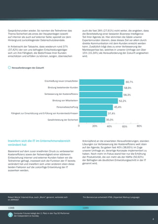 4
Gesprächsrunden wieder. So nannten die Teilnehmer das
Thema Sicherheit als eines der Hauptanliegen sowohl
auf interner als auch auf externer Seite; speziell vor dem
Hintergrund zurückliegender Datenschutzskandale.
In Anbetracht der Tatsache, dass wiederum rund 37%
(37,42%) der von uns befragten Entscheidungsträger
sich um ihre Fähigkeit, die Bedürfnisse ihrer Kunden
einschätzen und erfüllen zu können, sorgen, überraschen
Inwiefern sich die IT im Unternehmensbereich
verändert hat
Basierend auf dem zuvor erwähnten Druck zu verbesserter
Kosteneffizienz sowie der Notwendigkeit einer stärkeren
Einbeziehung interner und externer Kunden haben wir die
Teilnehmer gefragt, inwieweit sich die Funktion der IT bereits
verändert hat und inwiefern sich unter anderem eben diese
beiden Faktoren auf die zukünftige Entwicklung der IT
auswirken werden.
auch die fast 28% (27,61%) nicht weiter, die angeben, dass
die Bereitstellung einer besseren Business Intelligence
Teil ihrer Agenda ist. Hier stimmten die Gäste unserer
Expertenrunden überein, dass dieses Ziel vor allem durch
direkte Kommunikation mit dem Kunden erreicht werden
kann. Zusätzlich trägt dies zu einer Verbesserung der
Marktexpertise bei, welches in unserer Umfrage von über
15% (15,34%) als Herausforderung der Zukunft angesehen
wird.
Anknüpfend an die erwarteten Herausforderungen, standen
Lösungen zur Verbesserung der Kosteneffizienz weit oben
auf der Agenda. So gaben fast 40% (38,65%) im Zuge
unserer Umfrage an, derartige Konzepte implementiert zu
haben. Noch mehr im Fokus stand hier nur die Erhöhung
der Produktivität, die von mehr als der Hälfte (50,92%)
der Befragten als deutlichen Entwicklungsschritt in der IT
genannt wird.
Herausforderungen der Zukunft
0
60,7%
58,9%
58,3%
52,2%
45,4%
37,4%
35,0%
20% 40% 60% 80%
Erschließung neuer Umsatzfelder
Bindung bestehender Kunden
Verbesserung der Kosteneffizienz
Bindung von Mitarbeitern
Personalbeschaffung
Fähigkeit zur Einschätzung und Erfüllung von Kundenbedürfnissen
Gewährleistung der Sicherheit
Robert Morris’ Internet-Virus, auch „Wurm” genannt, verbreitet sich
im ARPANET
Tim Berners-Lee entwickelt HTML (Hypertext Markup Language)
Computer Futures belegt den 2. Platz in den Top 50 Performer
der Independent on Sunday
1988 1989
 
