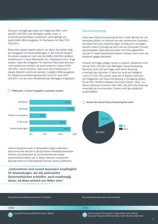 7
Genauer nachgefragt ergibt sich folgendes Bild: mehr
als 60% (60,56%) der Befragten wollen mehr in
Unternehmenssoftware investieren, dicht gefolgt von
potentiellen Mehrausgaben für Hardware mit über 55%
(56,34%).
Besonders positiv lassen jedoch vor allem die Zahlen bzgl.
der Ausgaben für Neueinstellungen in die Zukunft blicken.
So planen wiederum mehr als die Hälfte (54,93%) größere
Investitionen in neue Mitarbeiter ein. Interessant ist im Zuge
dessen, dass die Ausgaben für externe IT-Services dennoch
nicht abnehmen werden, da auch weiterhin nahezu 50%
(49,30%) damit rechnen, dass auch die Investitionen in
diesen Bereich zunehmen werden. Lediglich Mehrausgaben
für Telekommunikationsequipment sind mit rund 20%
(22,54%) nur bei einer Minderheit der Befragten eingeplant.
Unsere Expertenrunde in Düsseldorf ergab außerdem,
dass eines der derzeit in Deutschland meistdiskutiertesten
Themen die Sicherheit ist und Unternehmen daher
überdurchschnittlich viel in diesen Bereich investieren.
Speziell externe IT-Dienstleister können davon profitieren:
0% 20% 40% 60%
Hardware
Software
Telekommunikation
IT Services
Neueinstellungen
56,3%
60,6%
22,5%
49,3%
54,9%
IT-Bereiche, in denen Ausgaben zunehmen werden
„Unternehmen sind zurzeit besonders empfänglich
für Anwendungen, die alle potentiellen
Sicherheitslücken schließen, auch unabhängig
davon, ob diese wirklich von Nöten sind.“
Cloud Computing
Auch wenn Cloud Computing derzeit in aller Munde ist und
sämtliche Seiten im Internet von den zahlreichen Vorteilen,
die diese Services mitsichbringen, schwärmen, so zeigen
sowohl unsere Umfrage als auch die von Computer Futures
veranstalteten Diskussionsrunden mit Führungskräften
aus der IT, dass Deutschland diesem Ansatz noch mehr als
skeptisch gegenübersteht.
Unserer Umfrage zufolge nutzen zu diesem Zeitpunkt nicht
einmal 20% (19,02%) der Befragten Cloud Computing
Services. Auch auf die Frage nach deren Nutzung
innerhalb der nächsten 3 Jahre hin sind sich lediglich
rund 1/5 (22,73%) sicher, dass sie in diesem Zeitraum
die Integration von Cloud Computing in Erwägung ziehen.
Rund 35% (34,85%) bleiben bei einem klaren „Nein“ zur
Cloud, während immerhin über 40% (42,42%) die Nutzung
innerhalb der kommenden 3 Jahre nicht grundsätzlich
ausschließen.
Nutzen Sie derzeit Cloud Computing Services?
19,02%
80,98%
Ja
Nein
Erste eCommerce Seiten erscheinen im Internet Die Computersprache Java wird entwickelt
Computer Futures eröffnet ein Büro in Bristol Das Computer Futures Büro in Manchester wird eröffnet
Computer Futures eröffnet ein Büro in der Thames Valley Area
1994 1995
 