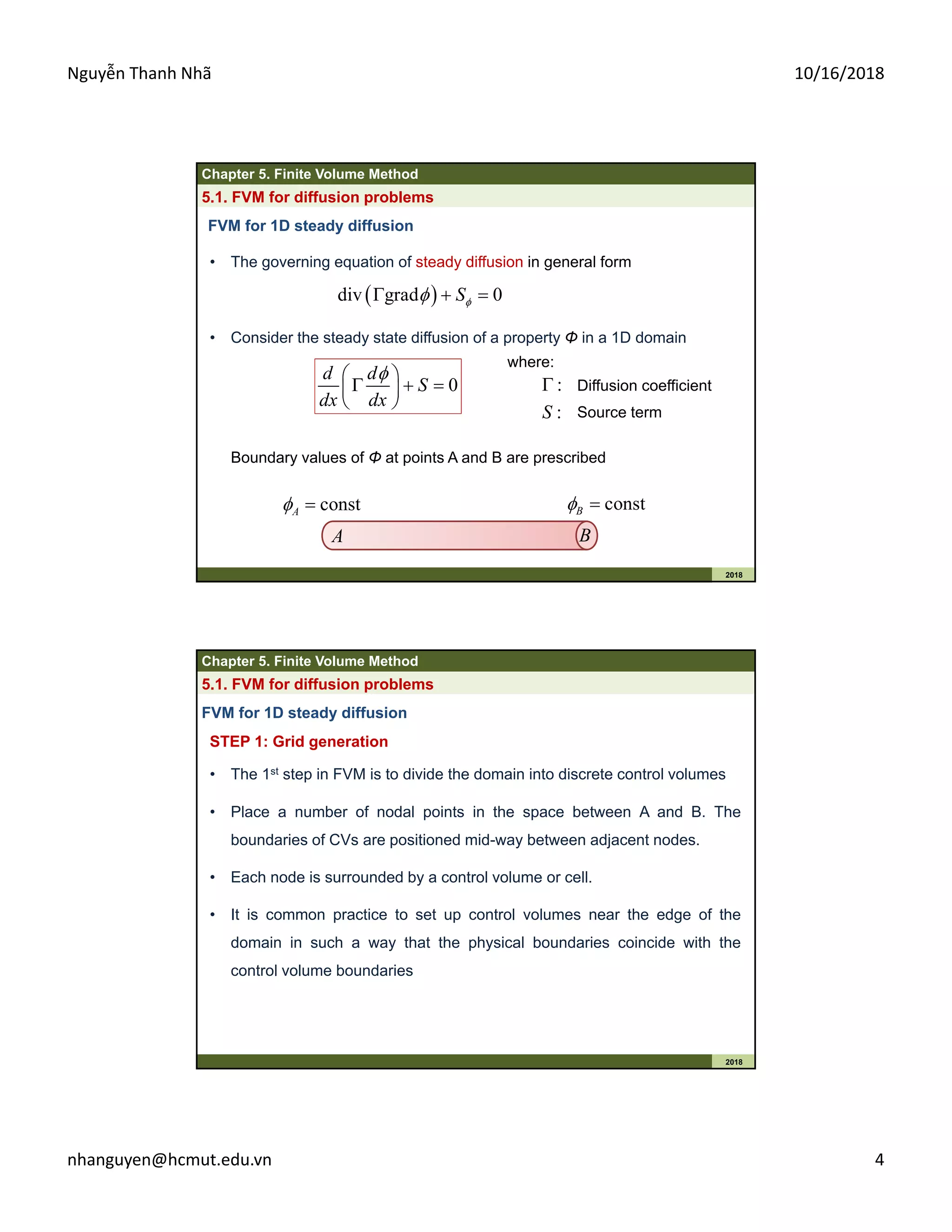 Nguyễn Thanh Nhã 10/16/2018
nhanguyen@hcmut.edu.vn 4
Chapter 5. Finite Volume Method
2018
5.1. FVM for diffusion problems
• The governing equation of steady diffusion in general form
FVM for 1D steady diffusion
 div grad 0S  
where:
: Diffusion coefficient
:S Source term
• Consider the steady state diffusion of a property Φ in a 1D domain
0
d d
S
dx dx
 
   
 
Boundary values of Φ at points A and B are prescribed
A B
constA  constB 
Chapter 5. Finite Volume Method
2018
5.1. FVM for diffusion problems
STEP 1: Grid generation
FVM for 1D steady diffusion
• The 1st step in FVM is to divide the domain into discrete control volumes
• Place a number of nodal points in the space between A and B. The
boundaries of CVs are positioned mid-way between adjacent nodes.
• Each node is surrounded by a control volume or cell.
• It is common practice to set up control volumes near the edge of the
domain in such a way that the physical boundaries coincide with the
control volume boundaries
 