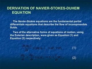 DERIVATION OF NAVIER-STOKES-DUHEM
  EQUATION

    The Navier-Stokes equations are the fundamental partial
 differentials equations that describe the flow of incompressible
 fluids.
   Two of the alternative forms of equations of motion, using
 the Eulerian description, were given as Equation (1) and
 Equation (2) respectively:

           ∂( ρqi )
                    + ( ρq i q j ) , j = ρf i + σ ji , j   (1)
              ∂t
         dq i   ∂q i                     1
              =      + q j qi , j = f i + σ ji , j .       (2)
          dt     ∂t                      ρ
 