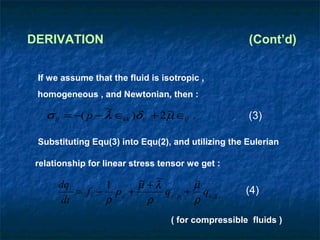 DERIVATION                                            (Cont’d)


 If we assume that the fluid is isotropic ,
 homogeneous , and Newtonian, then :
                  ~              ~
   σ ij = −( p − λ ∈kk )δ ij + 2 µ ∈ij .              (3)

 Substituting Equ(3) into Equ(2), and utilizing the Eulerian

 relationship for linear stress tensor we get :

      dqi        1       ~ ~
                         µ +λ           ~
                                        µ
          = f i − p ,i +      q j , ji + qi , jj ,    (4)
       dt        ρ         ρ            ρ
                                    ( for compressible fluids )
 