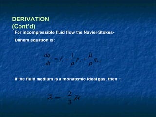 DERIVATION
(Cont’d)
For incompressible fluid flow the Navier-Stokes-
Duhem equation is:


              dqi        1     ~
                               µ
                  = f i − p,i + qi , jj
               dt        ρ     ρ

If the fluid medium is a monatomic ideal gas, then :


                ~  2 ~
               λ =− µ
                   3
 