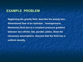 EXAMPLE PROBLEM

Neglecting the gravity field, describe the steady two-
dimensional flow of an isotropic , homogeneous,
Newtonian fluid due to a constant pressure gradient
between two infinite, flat, parallel, plates. State the
necessary assumptions. Assume that the fluid has a
uniform density.
 