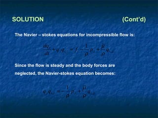 SOLUTION                                              (Cont’d)

The Navier – stokes equations for incompressible flow is:

             dqi                     1     ~
                                           µ
                 + q j qi , j = f i − p,i + qi , jj
              dt                     ρ     ρ

Since the flow is steady and the body forces are
neglected, the Navier-stokes equation becomes:


                             1     ~
                                   µ
             q j qi , j   = − p,i + qi , jj
                             ρ     ρ
 